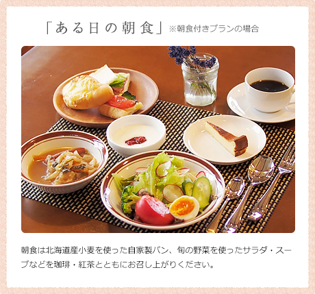 「ある日の朝食」 ※朝食付きプランの場合 朝食は北海道産小麦を使った自家製パン、旬の野菜を使ったサラダ・スープなどを珈琲・紅茶とともにお召し上がりください。